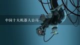 中国十大机器人公司,中国十大工业机器人公司排名