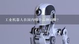 工业机器人在国内哪个品牌最好？中国知名机器人品牌有哪些？