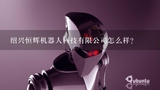 绍兴恒辉机器人科技有限公司怎么样？