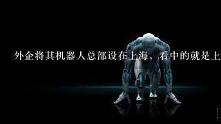 外企将其机器人总部设在上海，看中的就是上海立足长3角辐射全国的优势同时上海人均GDP较高，城市居民收入水平在全国居于前列，消费能力较强，并且上海市民对于高科技和新鲜事物具有较高的接纳兴趣，在生活消费领域是中国的领先市场，可以为服务机器人的应用和普及提供市场而目前在服务机器人领域，市场开拓恰是最重要的