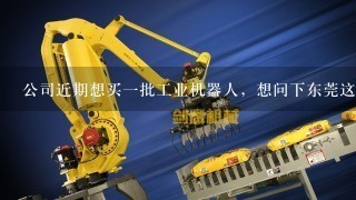 公司近期想买1批工业机器人，想问下东莞这边那家国产的工业机器人好些呢？