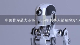 中国作为最大市场，2014年机器人销量约为5.6万台，增幅高达54%，其中1.6万台由本土供应商提供...