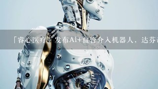 「睿心医疗」发布AI+血管介入机器人，达芬奇前高管