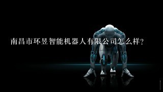 南昌市环昱智能机器人有限公司怎么样？