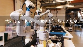 沈阳打造“机器人产业联盟”,最主要是为了( )
